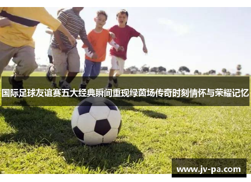 国际足球友谊赛五大经典瞬间重现绿茵场传奇时刻情怀与荣耀记忆