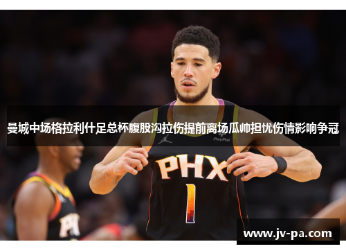 曼城中场格拉利什足总杯腹股沟拉伤提前离场瓜帅担忧伤情影响争冠 曼城中场格拉利什足总杯腹股沟拉伤提前离场瓜帅担忧伤情影响争冠