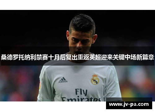 桑德罗托纳利禁赛十月后复出重返英超迎来关键中场新篇章