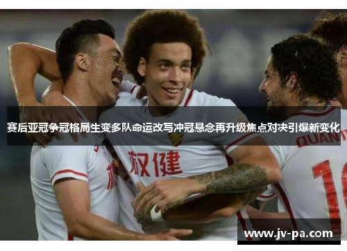 赛后亚冠争冠格局生变多队命运改写冲冠悬念再升级焦点对决引爆新变化